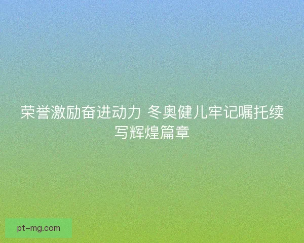 荣誉激励奋进动力 冬奥健儿牢记嘱托续写辉煌篇章