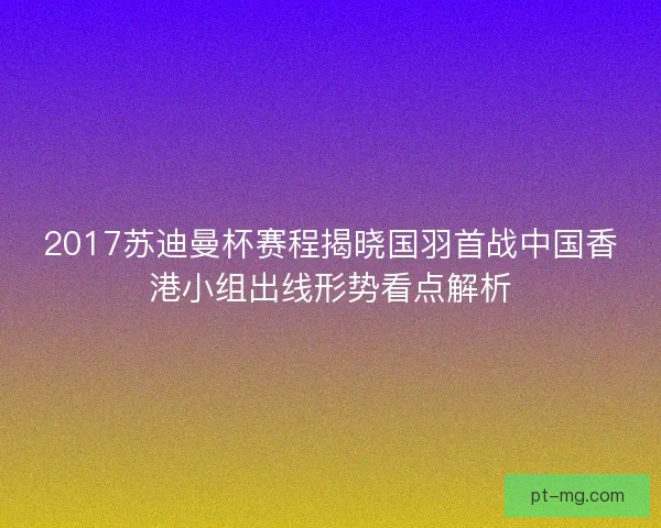2017苏迪曼杯赛程揭晓国羽首战中国香港小组出线形势看点解析
