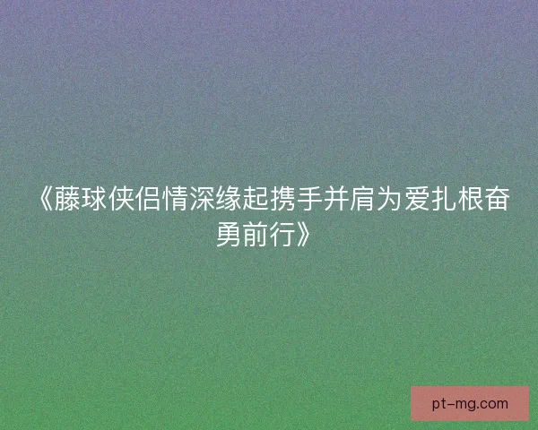 《藤球侠侣情深缘起携手并肩为爱扎根奋勇前行》 《藤球侠侣情深缘起携手并肩为爱扎根奋勇前行》