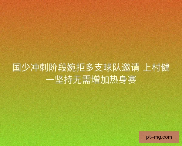国少冲刺阶段婉拒多支球队邀请 上村健一坚持无需增加热身赛