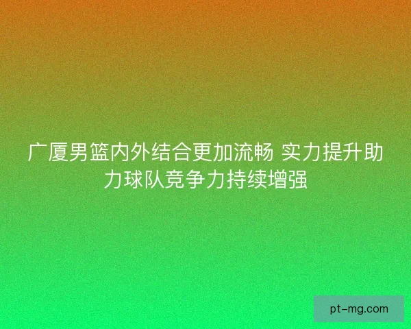 广厦男篮内外结合更加流畅 实力提升助力球队竞争力持续增强