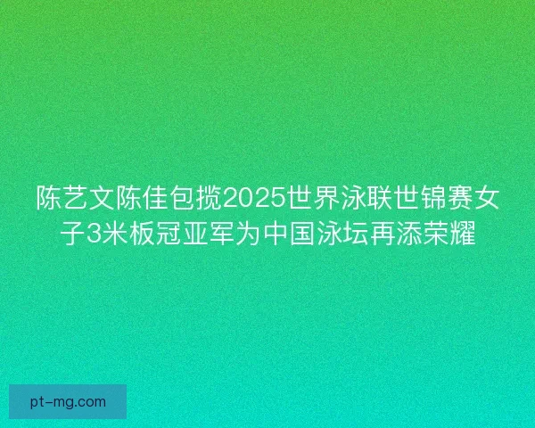 陈艺文陈佳包揽2025世界泳联世锦赛女子3米板冠亚军为中国泳坛再添荣耀