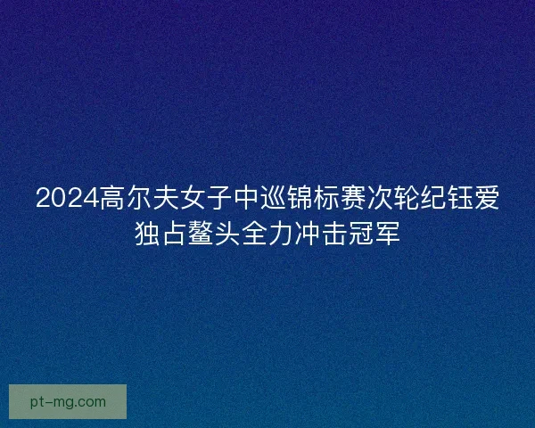 2024高尔夫女子中巡锦标赛次轮纪钰爱独占鳌头全力冲击冠军