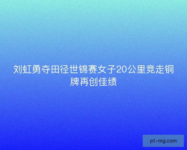 刘虹勇夺田径世锦赛女子20公里竞走铜牌再创佳绩