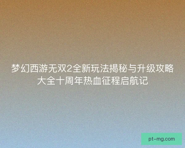 梦幻西游无双2全新玩法揭秘与升级攻略大全十周年热血征程启航记