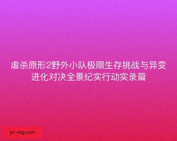 虐杀原形2野外小队极限生存挑战与异变进化对决全景纪实行动实录篇