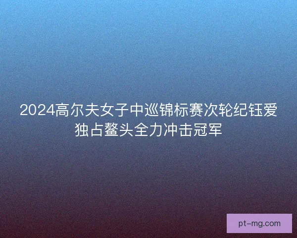 2024高尔夫女子中巡锦标赛次轮纪钰爱独占鳌头全力冲击冠军