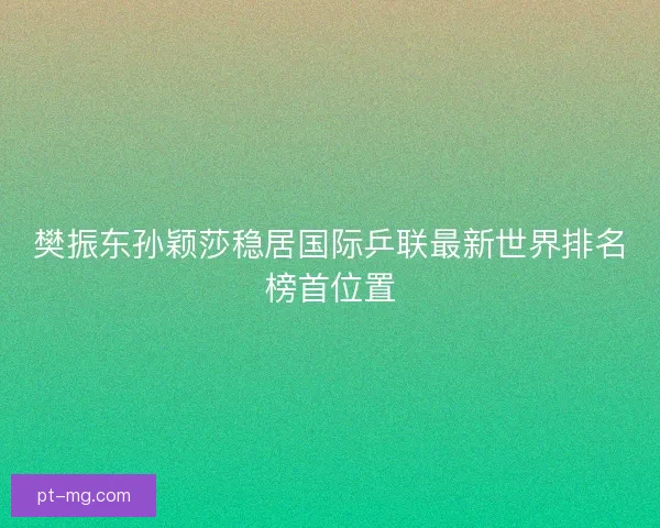 樊振东孙颖莎稳居国际乒联最新世界排名榜首位置
