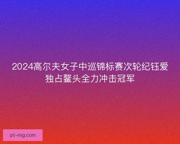 2024高尔夫女子中巡锦标赛次轮纪钰爱独占鳌头全力冲击冠军 2024高尔夫女子中巡锦标赛次轮纪钰爱独占鳌头全力冲击冠军