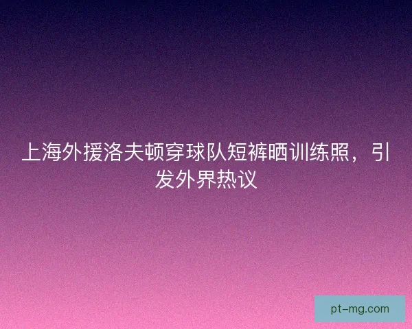 上海外援洛夫顿穿球队短裤晒训练照,引发外界热议 上海外援洛夫顿穿球队短裤晒训练照,引发外界热议