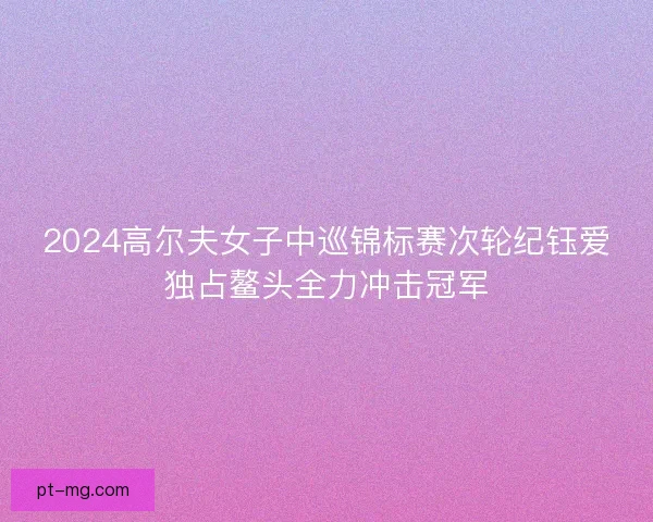 2024高尔夫女子中巡锦标赛次轮纪钰爱独占鳌头全力冲击冠军