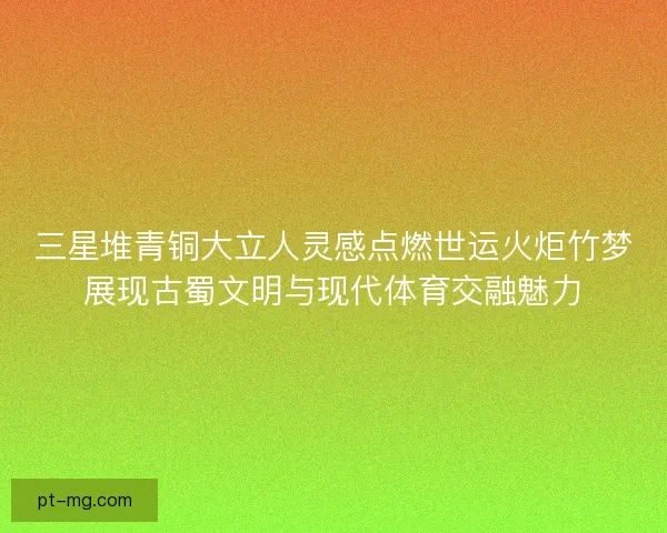 三星堆青铜大立人灵感点燃世运火炬竹梦展现古蜀文明与现代体育交融魅力