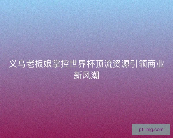 义乌老板娘掌控世界杯顶流资源引领商业新风潮