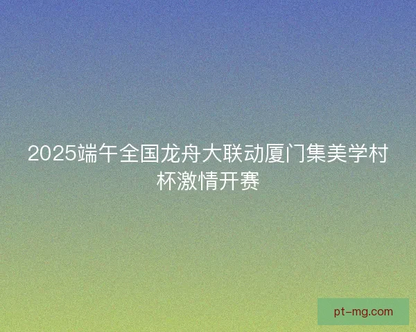 2025端午全国龙舟大联动厦门集美学村杯激情开赛
