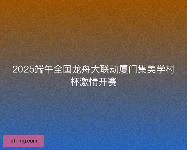 2025端午全国龙舟大联动厦门集美学村杯激情开赛