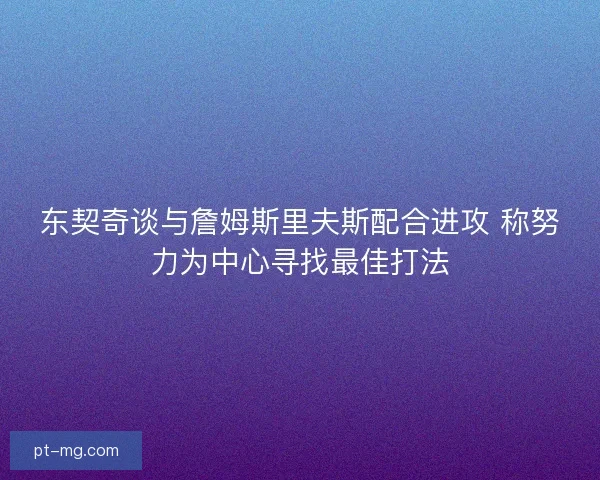 东契奇谈与詹姆斯里夫斯配合进攻 称努力为中心寻找最佳打法
