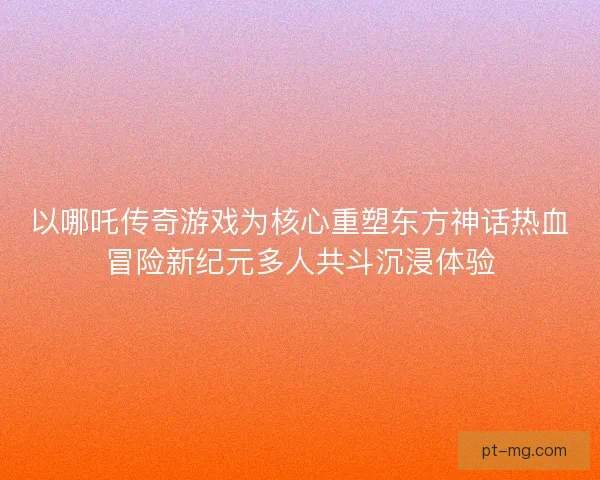 以哪吒传奇游戏为核心重塑东方神话热血冒险新纪元多人共斗沉浸体验