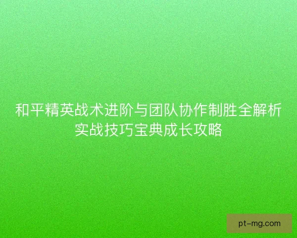 和平精英战术进阶与团队协作制胜全解析实战技巧宝典成长攻略