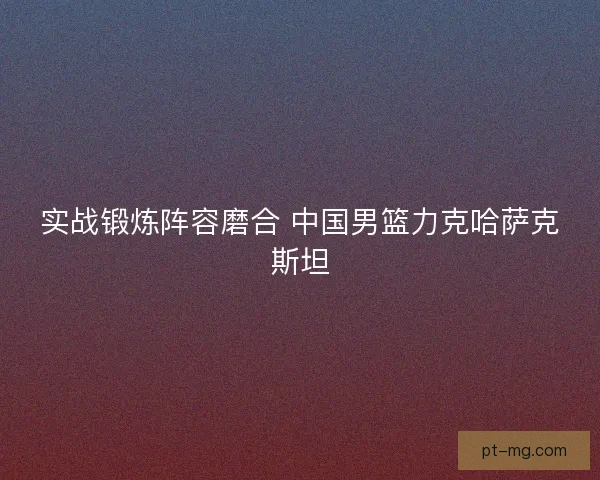 实战锻炼阵容磨合 中国男篮力克哈萨克斯坦