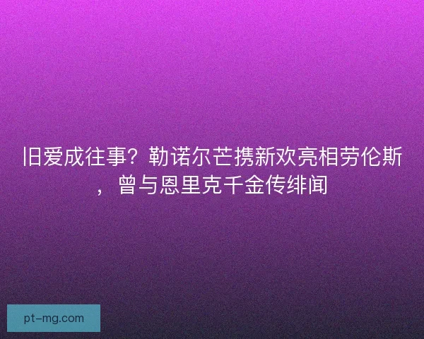旧爱成往事？勒诺尔芒携新欢亮相劳伦斯，曾与恩里克千金传绯闻