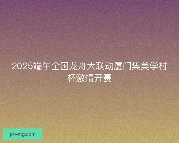 2025端午全国龙舟大联动厦门集美学村杯激情开赛