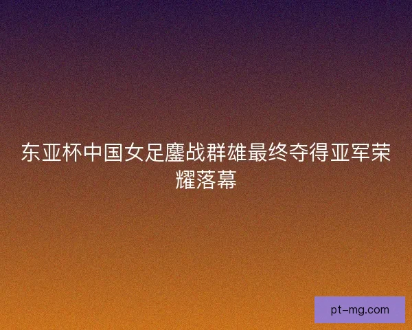 东亚杯中国女足鏖战群雄最终夺得亚军荣耀落幕