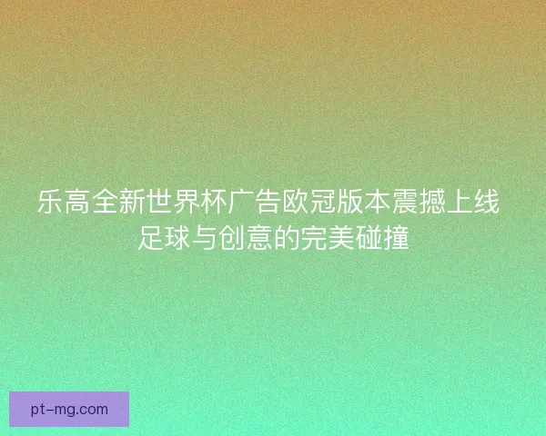 乐高全新世界杯广告欧冠版本震撼上线 足球与创意的完美碰撞
