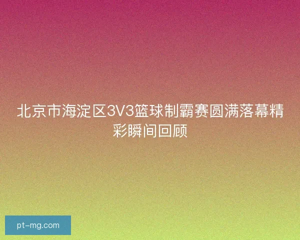 北京市海淀区3V3篮球制霸赛圆满落幕精彩瞬间回顾