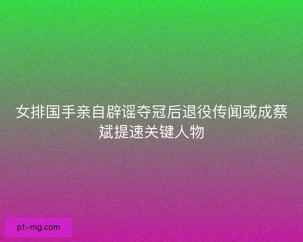 女排国手亲自辟谣夺冠后退役传闻或成蔡斌提速关键人物